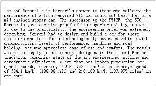 ı: The 550 Maranello is Ferrari's answer to those who believed the performance of a front-engined V12 car could not beat that of a mid-engined sports car. The successor to the F512M, the 550 Maranello gave decisive proof of its superior ability, as well as day-to-day practicality. The engineering brief was extremely demanding. Ferrari had to design and build a car for those customers who look for a technologically advanced vehicle with uncompromising levels of performance, handling and road-holding, yet who appreciate ease of use and comfort. The result was a thoroughly modern concept designed in the finest Ferrari tradition, combining state-of-the-art engineering, styling and aerodynamic efficiency. A car that has broken production car speed records, covering 100 km (62 miles) at an average speed of 304.1 km/h, (188.88 mph) and 296.168 km/h (183.955 miles) in one hour.
