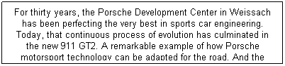 ı: For thirty years, the Porsche Development Center in Weissach has been perfecting the very best in sports car engineering. Today, that continuous process of evolution has culminated in the new 911 GT2. A remarkable example of how Porsche motorsport technology can be adapted for the road. And the ultimate embodiment of the Porsche 911.
